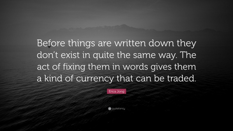 Erica Jong Quote: “Before things are written down they don’t exist in quite the same way. The act of fixing them in words gives them a kind of currency that can be traded.”