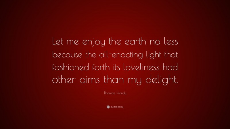 Thomas Hardy Quote: “Let me enjoy the earth no less because the all-enacting light that fashioned forth its loveliness had other aims than my delight.”