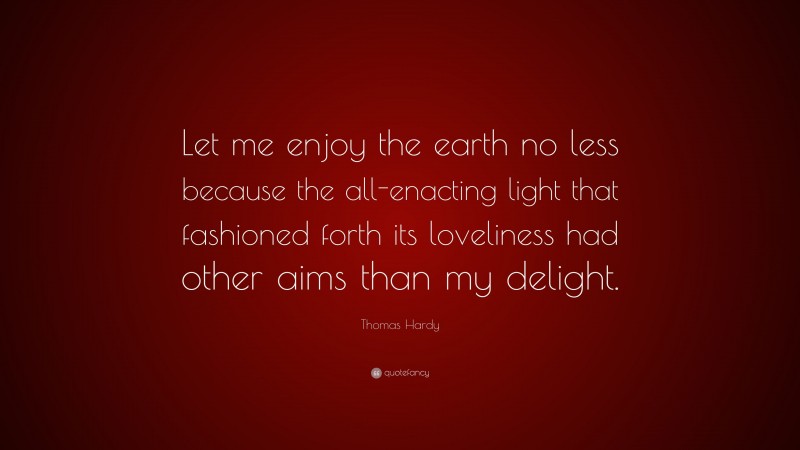 Thomas Hardy Quote: “Let me enjoy the earth no less because the all-enacting light that fashioned forth its loveliness had other aims than my delight.”