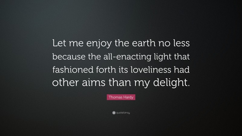 Thomas Hardy Quote: “Let me enjoy the earth no less because the all-enacting light that fashioned forth its loveliness had other aims than my delight.”