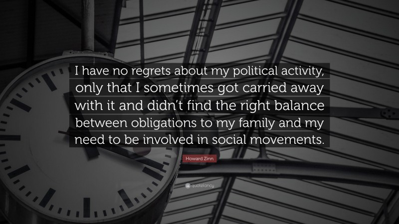 Howard Zinn Quote: “I have no regrets about my political activity, only that I sometimes got carried away with it and didn’t find the right balance between obligations to my family and my need to be involved in social movements.”