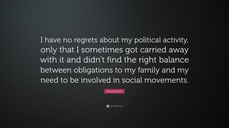 Howard Zinn Quote: “I have no regrets about my political activity, only that I sometimes got carried away with it and didn’t find the right balance between obligations to my family and my need to be involved in social movements.”