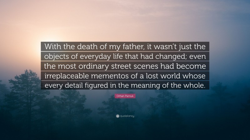 Orhan Pamuk Quote: “With the death of my father, it wasn’t just the objects of everyday life that had changed; even the most ordinary street scenes had become irreplaceable mementos of a lost world whose every detail figured in the meaning of the whole.”