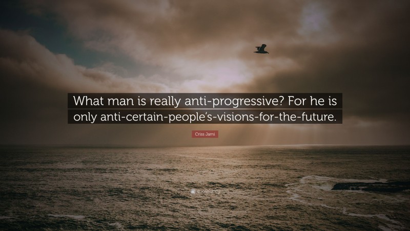 Criss Jami Quote: “What man is really anti-progressive? For he is only anti-certain-people’s-visions-for-the-future.”