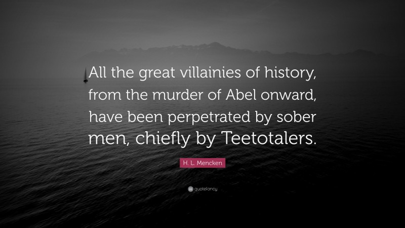 H. L. Mencken Quote: “All the great villainies of history, from the murder of Abel onward, have been perpetrated by sober men, chiefly by Teetotalers.”