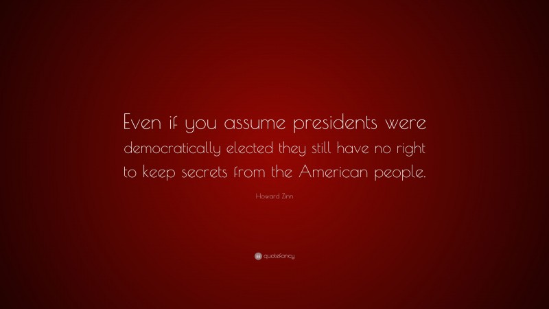 Howard Zinn Quote: “Even if you assume presidents were democratically elected they still have no right to keep secrets from the American people.”