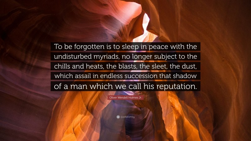 Oliver Wendell Holmes Jr. Quote: “To be forgotten is to sleep in peace with the undisturbed myriads, no longer subject to the chills and heats, the blasts, the sleet, the dust, which assail in endless succession that shadow of a man which we call his reputation.”