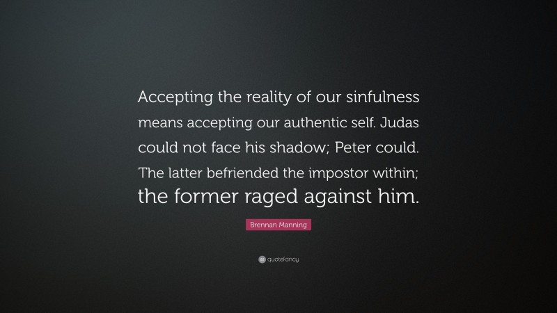 Brennan Manning Quote: “Accepting the reality of our sinfulness means accepting our authentic self. Judas could not face his shadow; Peter could. The latter befriended the impostor within; the former raged against him.”