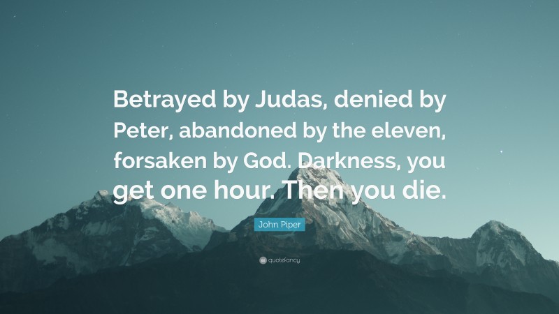 John Piper Quote: “Betrayed by Judas, denied by Peter, abandoned by the eleven, forsaken by God. Darkness, you get one hour. Then you die.”