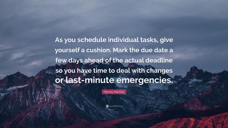 Harvey MacKay Quote: “As you schedule individual tasks, give yourself a cushion. Mark the due date a few days ahead of the actual deadline so you have time to deal with changes or last-minute emergencies.”