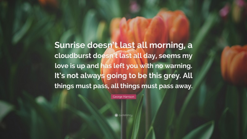 George Harrison Quote: “Sunrise doesn’t last all morning, a cloudburst doesn’t last all day, seems my love is up and has left you with no warning. It’s not always going to be this grey. All things must pass, all things must pass away.”