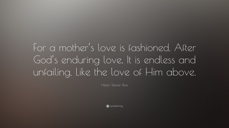 Helen Steiner Rice Quote: “For a mother’s love is fashioned, After God’s enduring love, It is endless and unfailing, Like the love of Him above.”
