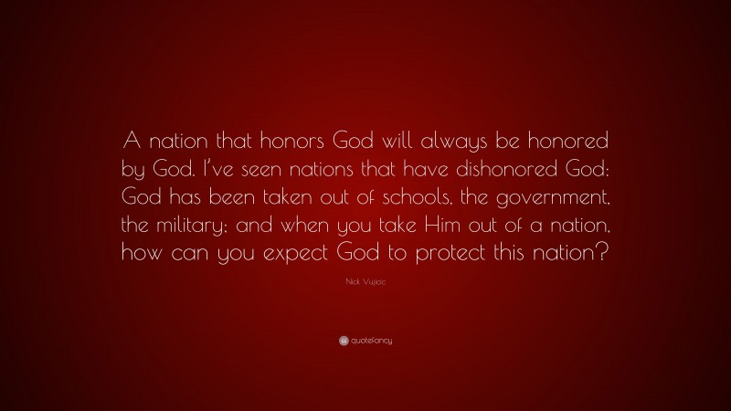 Nick Vujicic Quote: “A nation that honors God will always be honored by God. I’ve seen nations that have dishonored God: God has been taken out of schools, the government, the military; and when you take Him out of a nation, how can you expect God to protect this nation?”