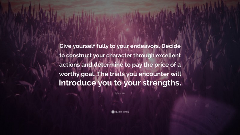 Epictetus Quote: “Give yourself fully to your endeavors. Decide to construct your character through excellent actions and determine to pay the price of a worthy goal. The trials you encounter will introduce you to your strengths.”