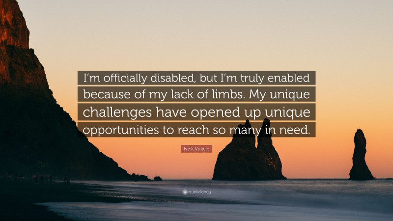 Nick Vujicic Quote: “I’m officially disabled, but I’m truly enabled because of my lack of limbs. My unique challenges have opened up unique opportunities to reach so many in need.”