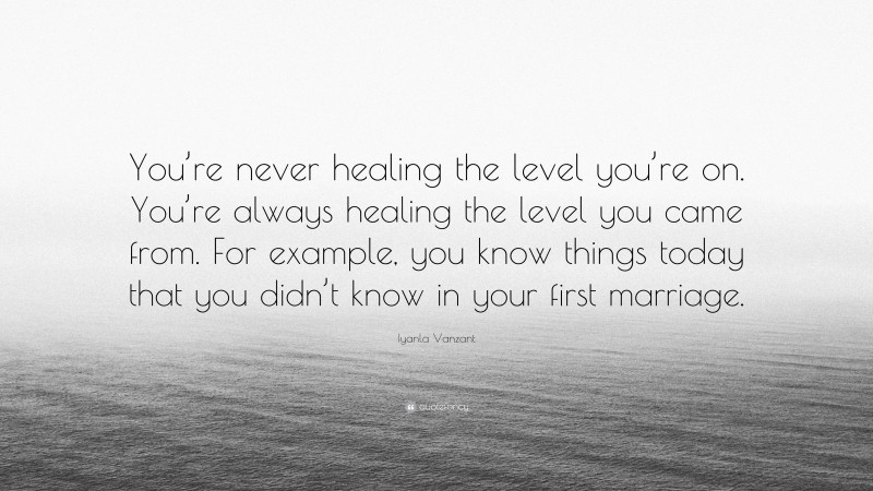 Iyanla Vanzant Quote: “You’re never healing the level you’re on. You’re always healing the level you came from. For example, you know things today that you didn’t know in your first marriage.”