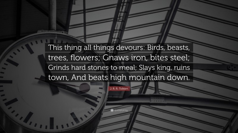 J. R. R. Tolkien Quote: “This thing all things devours: Birds, beasts, trees, flowers; Gnaws iron, bites steel; Grinds hard stones to meal; Slays king, ruins town, And beats high mountain down.”