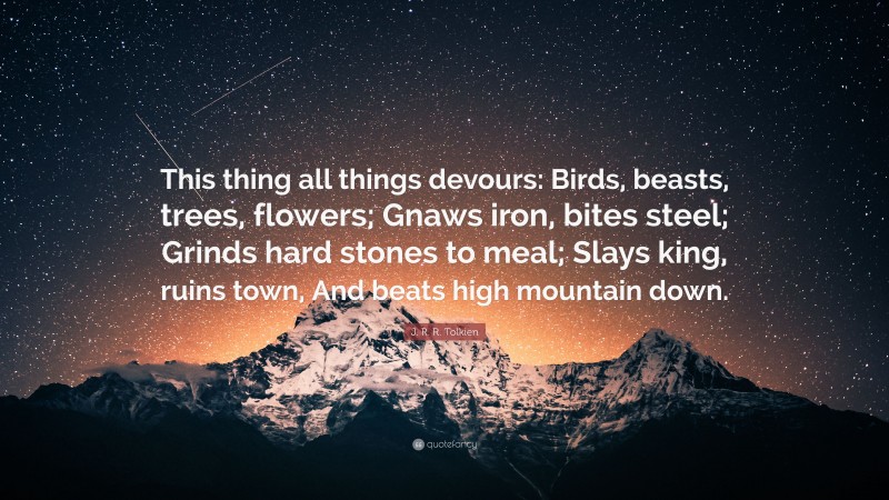 J. R. R. Tolkien Quote: “This thing all things devours: Birds, beasts, trees, flowers; Gnaws iron, bites steel; Grinds hard stones to meal; Slays king, ruins town, And beats high mountain down.”