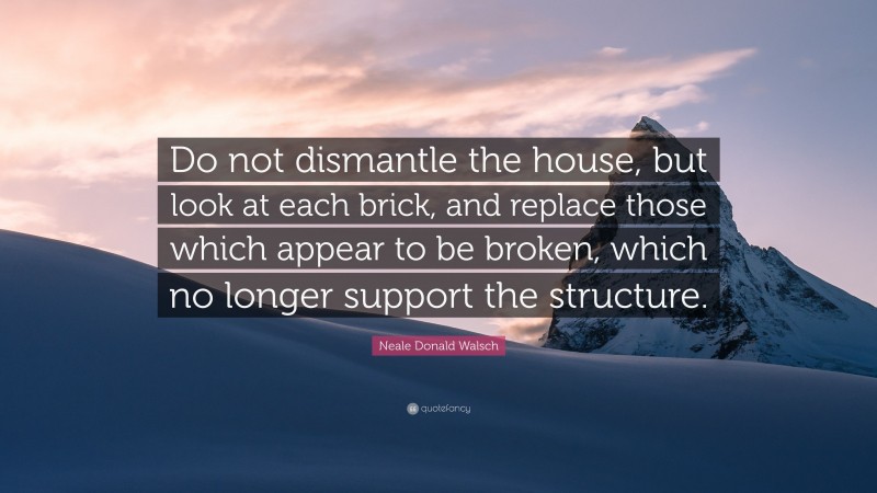 Neale Donald Walsch Quote: “Do not dismantle the house, but look at each brick, and replace those which appear to be broken, which no longer support the structure.”