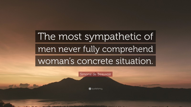 Simone de Beauvoir Quote: “The most sympathetic of men never fully comprehend woman’s concrete situation.”