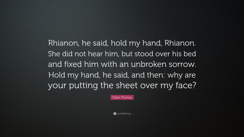 Dylan Thomas Quote: “Rhianon, he said, hold my hand, Rhianon. She did not hear him, but stood over his bed and fixed him with an unbroken sorrow. Hold my hand, he said, and then: why are your putting the sheet over my face?”