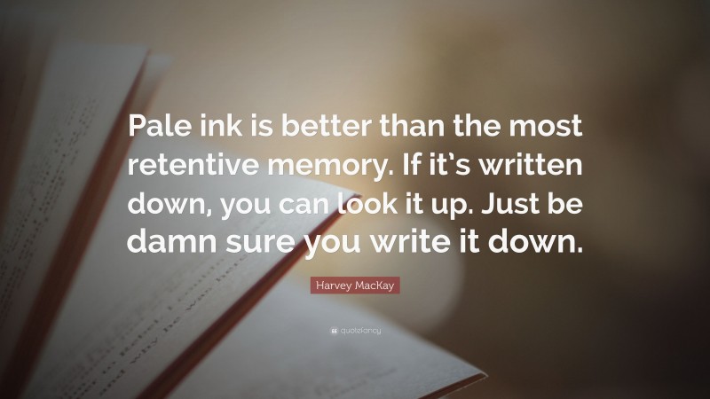 Harvey MacKay Quote: “Pale ink is better than the most retentive memory. If it’s written down, you can look it up. Just be damn sure you write it down.”