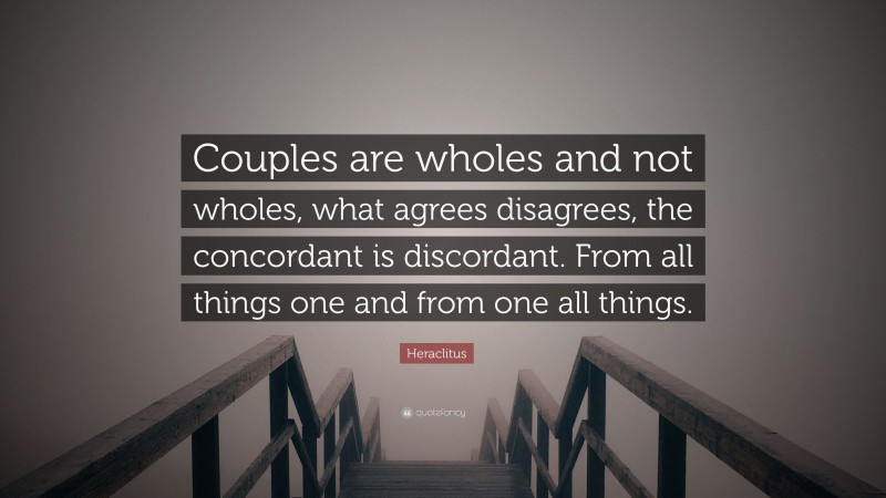 Heraclitus Quote: “Couples are wholes and not wholes, what agrees disagrees, the concordant is discordant. From all things one and from one all things.”