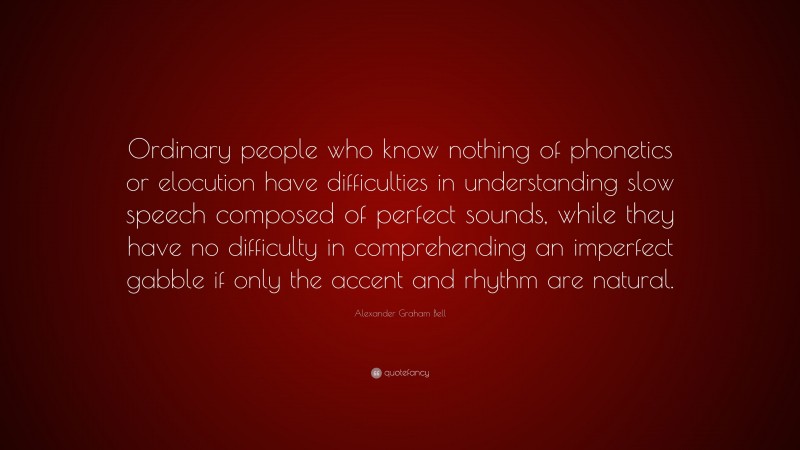 Alexander Graham Bell Quote: “Ordinary people who know nothing of phonetics or elocution have difficulties in understanding slow speech composed of perfect sounds, while they have no difficulty in comprehending an imperfect gabble if only the accent and rhythm are natural.”