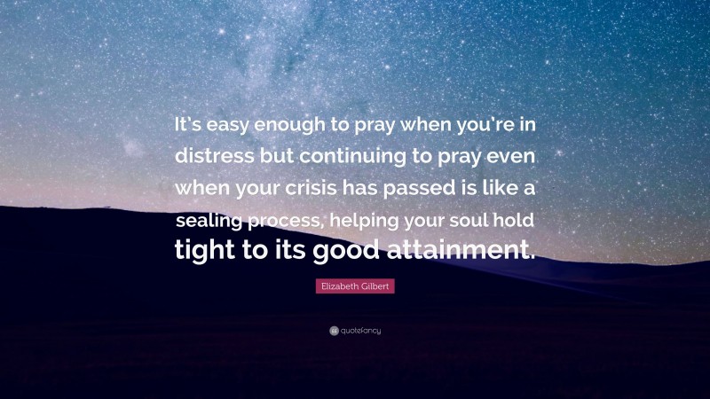 Elizabeth Gilbert Quote: “It’s easy enough to pray when you’re in distress but continuing to pray even when your crisis has passed is like a sealing process, helping your soul hold tight to its good attainment.”