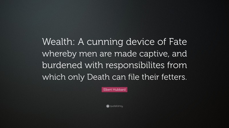 Elbert Hubbard Quote: “Wealth: A cunning device of Fate whereby men are made captive, and burdened with responsibilites from which only Death can file their fetters.”