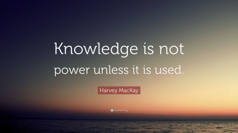 Harvey MacKay Quote: “Knowledge is not power unless it is used.”