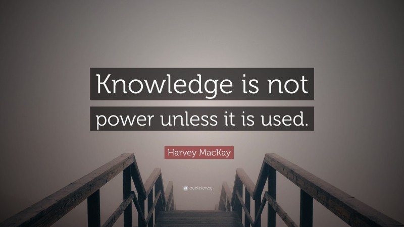Harvey MacKay Quote: “Knowledge is not power unless it is used.”