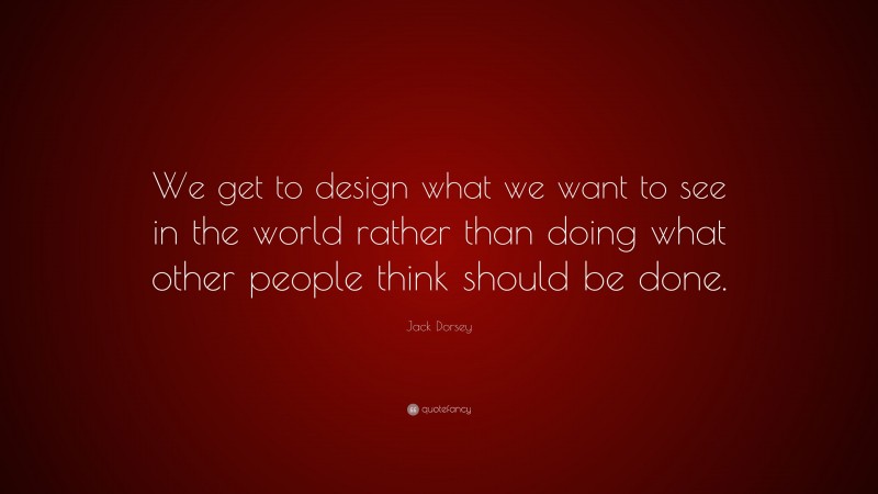 Jack Dorsey Quote: “We get to design what we want to see in the world rather than doing what other people think should be done.”