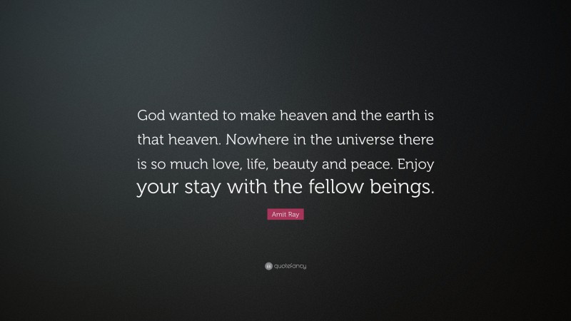 Amit Ray Quote: “God wanted to make heaven and the earth is that heaven. Nowhere in the universe there is so much love, life, beauty and peace. Enjoy your stay with the fellow beings.”