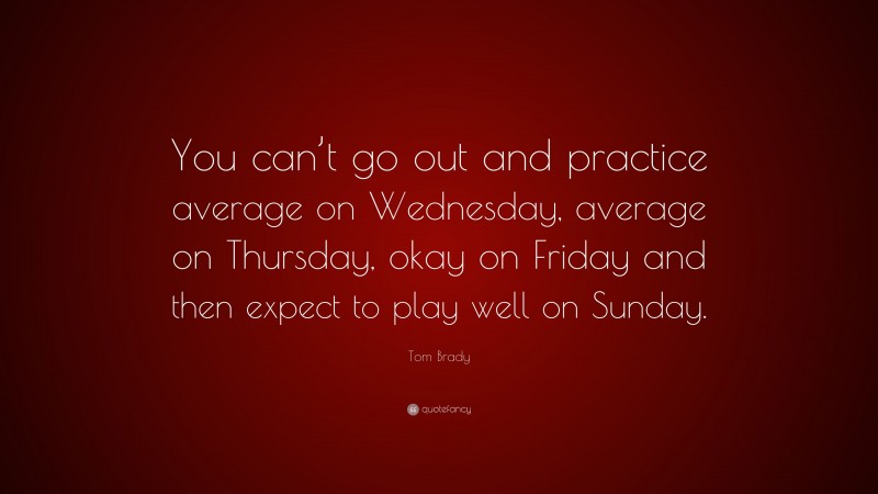 Tom Brady Quote: “You can’t go out and practice average on Wednesday, average on Thursday, okay on Friday and then expect to play well on Sunday.”