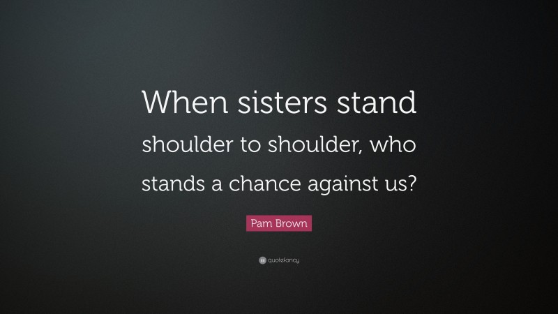 Pam Brown Quote: “When sisters stand shoulder to shoulder, who stands a chance against us?”