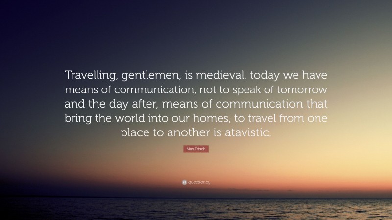 Max Frisch Quote: “Travelling, gentlemen, is medieval, today we have means of communication, not to speak of tomorrow and the day after, means of communication that bring the world into our homes, to travel from one place to another is atavistic.”