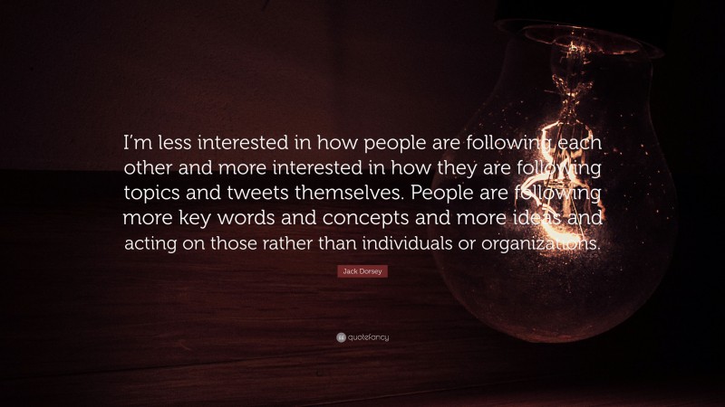 Jack Dorsey Quote: “I’m less interested in how people are following each other and more interested in how they are following topics and tweets themselves. People are following more key words and concepts and more ideas and acting on those rather than individuals or organizations.”