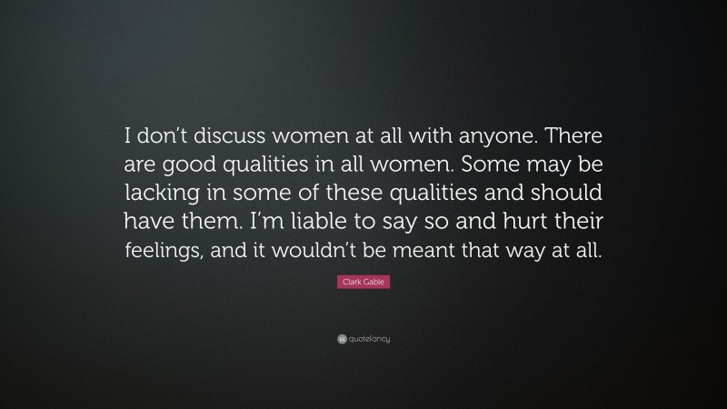 Clark Gable Quote: “I don’t discuss women at all with anyone. There are good qualities in all women. Some may be lacking in some of these qualities and should have them. I’m liable to say so and hurt their feelings, and it wouldn’t be meant that way at all.”