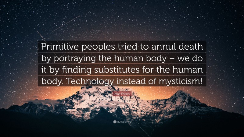 Max Frisch Quote: “Primitive peoples tried to annul death by portraying the human body – we do it by finding substitutes for the human body. Technology instead of mysticism!”