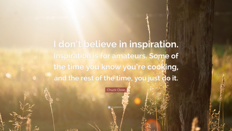 Chuck Close Quote: “I don’t believe in inspiration. Inspiration is for amateurs. Some of the time you know you’re cooking, and the rest of the time, you just do it.”