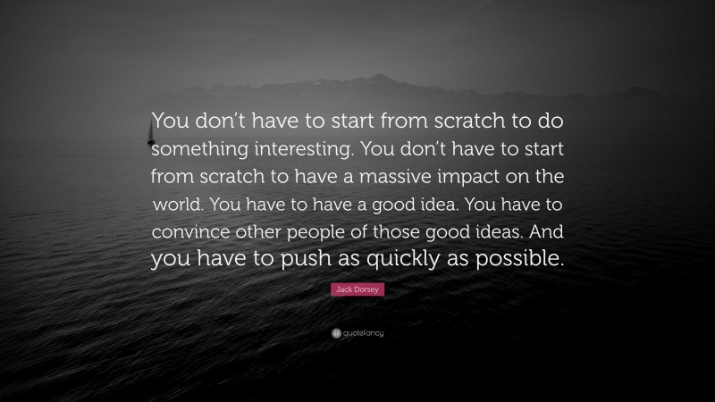 Jack Dorsey Quote: “You don’t have to start from scratch to do something interesting. You don’t have to start from scratch to have a massive impact on the world. You have to have a good idea. You have to convince other people of those good ideas. And you have to push as quickly as possible.”