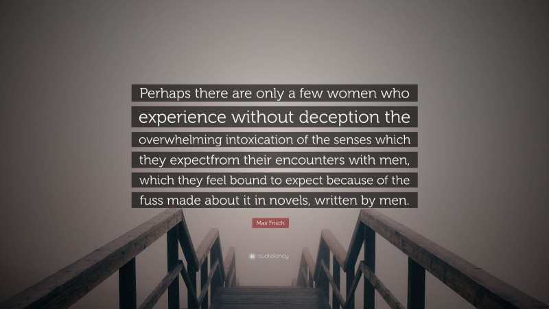 Max Frisch Quote: “Perhaps there are only a few women who experience without deception the overwhelming intoxication of the senses which they expectfrom their encounters with men, which they feel bound to expect because of the fuss made about it in novels, written by men.”