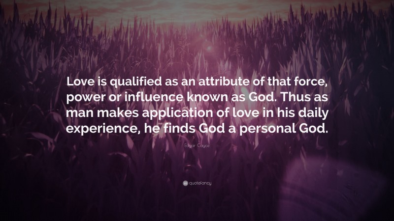 Edgar Cayce Quote: “Love is qualified as an attribute of that force, power or influence known as God. Thus as man makes application of love in his daily experience, he finds God a personal God.”