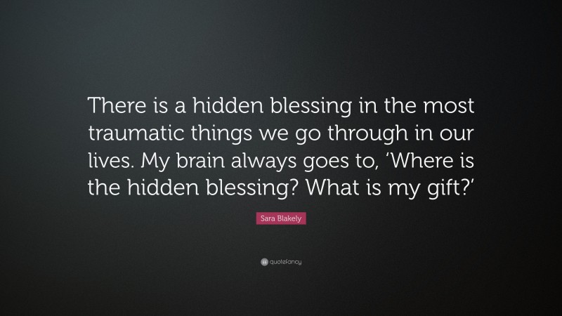 Sara Blakely Quote: “There is a hidden blessing in the most traumatic things we go through in our lives. My brain always goes to, ‘Where is the hidden blessing? What is my gift?’”