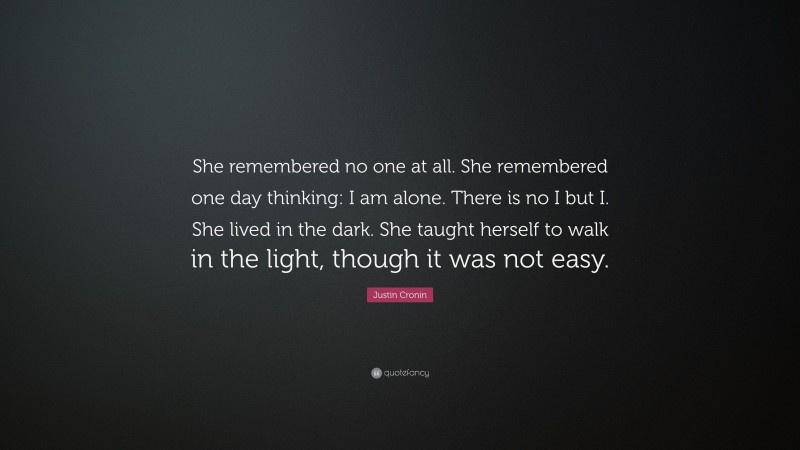 Justin Cronin Quote: “She remembered no one at all. She remembered one day thinking: I am alone. There is no I but I. She lived in the dark. She taught herself to walk in the light, though it was not easy.”