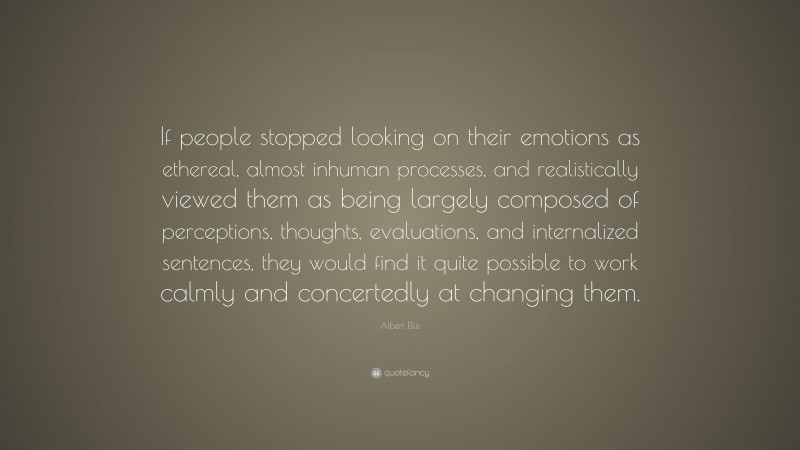 Albert Ellis Quote: “If people stopped looking on their emotions as ethereal, almost inhuman processes, and realistically viewed them as being largely composed of perceptions, thoughts, evaluations, and internalized sentences, they would find it quite possible to work calmly and concertedly at changing them.”