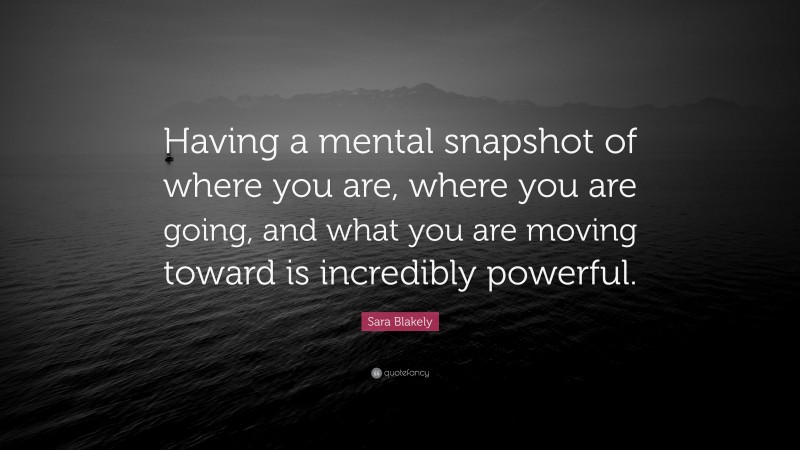Sara Blakely Quote: “Having a mental snapshot of where you are, where you are going, and what you are moving toward is incredibly powerful.”