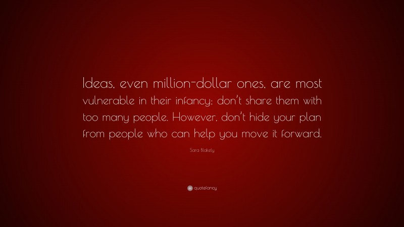 Sara Blakely Quote: “Ideas, even million-dollar ones, are most vulnerable in their infancy; don’t share them with too many people. However, don’t hide your plan from people who can help you move it forward.”