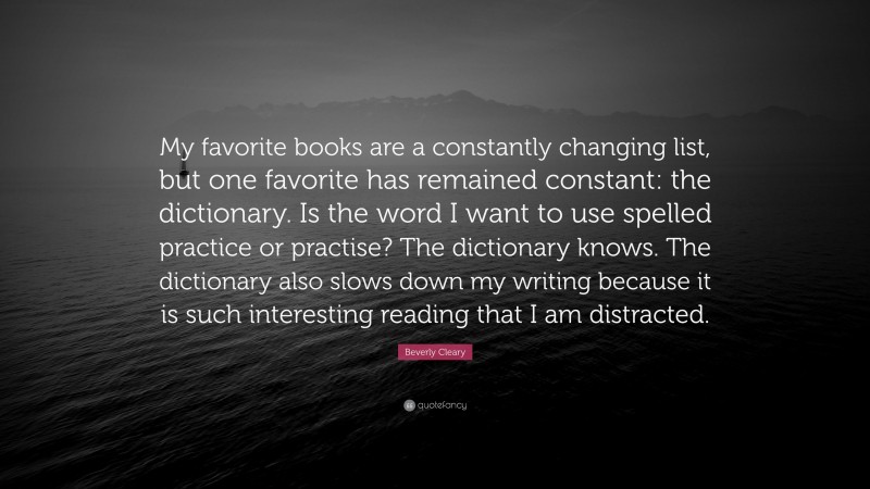 Beverly Cleary Quote: “My favorite books are a constantly changing list, but one favorite has remained constant: the dictionary. Is the word I want to use spelled practice or practise? The dictionary knows. The dictionary also slows down my writing because it is such interesting reading that I am distracted.”